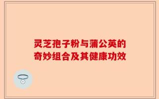 灵芝孢子粉与蒲公英的奇妙组合及其健康功效
