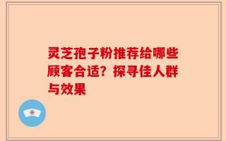 灵芝孢子粉推荐给哪些顾客合适？探寻佳人群与效果