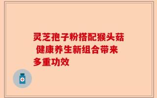 灵芝孢子粉搭配猴头菇 健康养生新组合带来多重功效