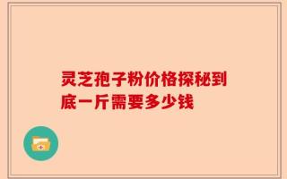灵芝孢子粉价格探秘到底一斤需要多少钱