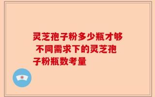 灵芝孢子粉多少瓶才够 不同需求下的灵芝孢子粉瓶数考量