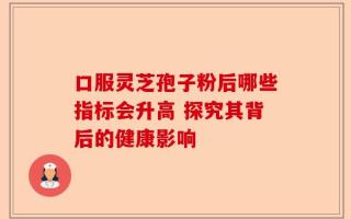 口服灵芝孢子粉后哪些指标会升高 探究其背后的健康影响