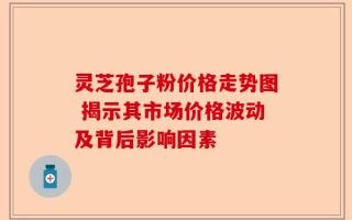 灵芝孢子粉价格走势图 揭示其市场价格波动及背后影响因素