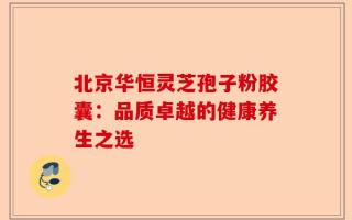 北京华恒灵芝孢子粉胶囊：品质卓越的健康养生之选
