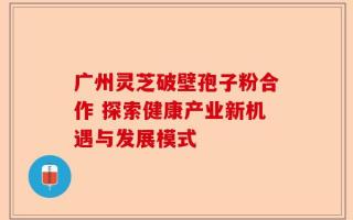 广州灵芝破壁孢子粉合作 探索健康产业新机遇与发展模式