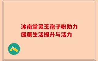 沐南堂灵芝孢子粉助力健康生活提升与活力