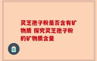灵芝孢子粉是否含有矿物质 探究灵芝孢子粉的矿物质含量