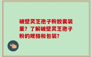 破壁灵芝孢子粉胶囊装量？了解破壁灵芝孢子粉的规格和包装？
