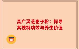 昌广灵芝孢子粉：探寻其独特功效与养生价值