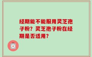 经期能不能服用灵芝孢子粉？灵芝孢子粉在经期是否适用？