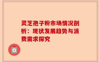 灵芝孢子粉市场情况剖析：现状发展趋势与消费需求探究