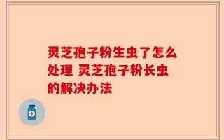 灵芝孢子粉生虫了怎么处理 灵芝孢子粉长虫的解决办法