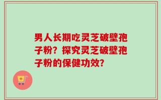 男人长期吃灵芝破壁孢子粉？探究灵芝破壁孢子粉的保健功效？