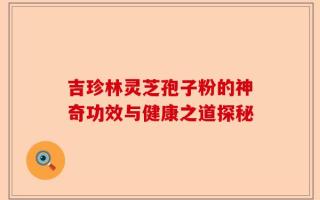 吉珍林灵芝孢子粉的神奇功效与健康之道探秘
