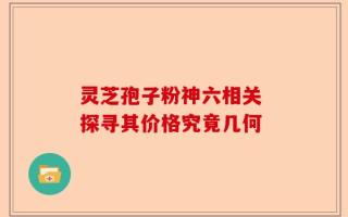灵芝孢子粉神六相关 探寻其价格究竟几何