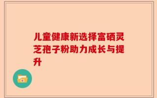 儿童健康新选择富硒灵芝孢子粉助力成长与提升