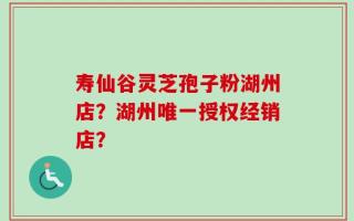 寿仙谷灵芝孢子粉湖州店？湖州唯一授权经销店？