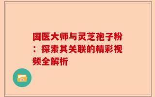 国医大师与灵芝孢子粉：探索其关联的精彩视频全解析