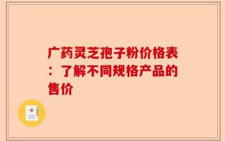 广药灵芝孢子粉价格表：了解不同规格产品的售价