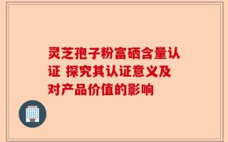 灵芝孢子粉富硒含量认证 探究其认证意义及对产品价值的影响