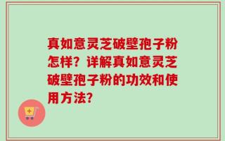 真如意灵芝破壁孢子粉怎样？详解真如意灵芝破壁孢子粉的功效和使用方法？