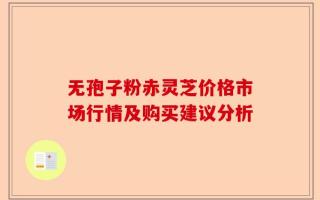 无孢子粉赤灵芝价格市场行情及购买建议分析