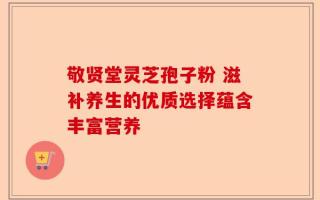 敬贤堂灵芝孢子粉 滋补养生的优质选择蕴含丰富营养