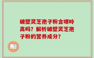 破壁灵芝孢子粉含嘌呤高吗？解析破壁灵芝孢子粉的营养成分？