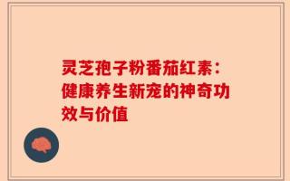 灵芝孢子粉番茄红素：健康养生新宠的神奇功效与价值
