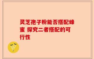 灵芝孢子粉能否搭配蜂蜜 探究二者搭配的可行性