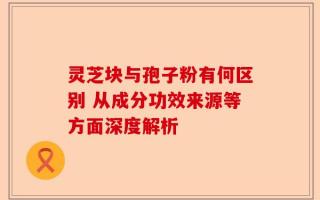 灵芝块与孢子粉有何区别 从成分功效来源等方面深度解析