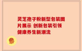 灵芝孢子粉新型包装图片展示 创新包装引领健康养生新潮流