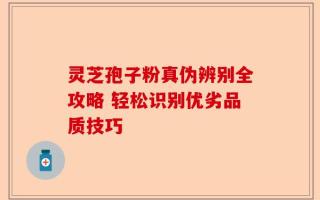 灵芝孢子粉真伪辨别全攻略 轻松识别优劣品质技巧