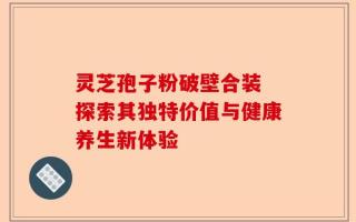 灵芝孢子粉破壁合装 探索其独特价值与健康养生新体验