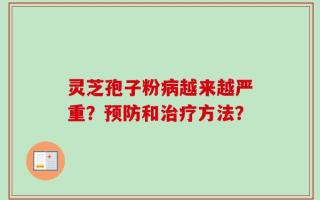 灵芝孢子粉病越来越严重？预防和治疗方法？