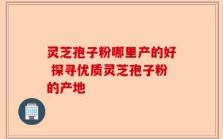灵芝孢子粉哪里产的好 探寻优质灵芝孢子粉的产地