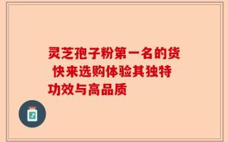 灵芝孢子粉第一名的货 快来选购体验其独特功效与高品质