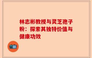 林志彬教授与灵芝孢子粉：探索其独特价值与健康功效