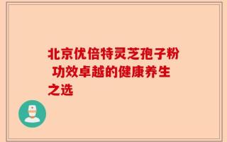 北京优倍特灵芝孢子粉 功效卓越的健康养生之选