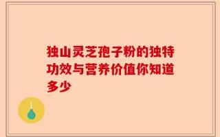 独山灵芝孢子粉的独特功效与营养价值你知道多少