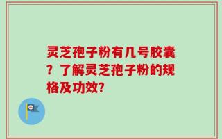 灵芝孢子粉有几号胶囊？了解灵芝孢子粉的规格及功效？