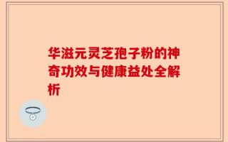 华滋元灵芝孢子粉的神奇功效与健康益处全解析