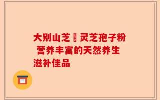 大别山芝蒄灵芝孢子粉 营养丰富的天然养生滋补佳品