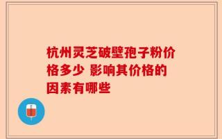杭州灵芝破壁孢子粉价格多少 影响其价格的因素有哪些