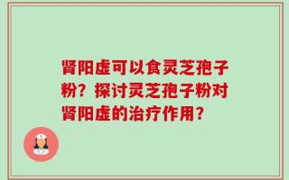 肾阳虚可以食灵芝孢子粉？探讨灵芝孢子粉对肾阳虚的治疗作用？