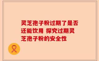 灵芝孢子粉过期了是否还能饮用 探究过期灵芝孢子粉的安全性
