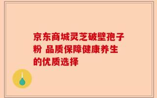 京东商城灵芝破壁孢子粉 品质保障健康养生的优质选择