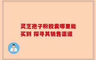 灵芝孢子粉胶囊哪里能买到 探寻其销售渠道