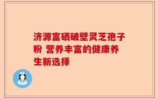 济源富硒破壁灵芝孢子粉 营养丰富的健康养生新选择