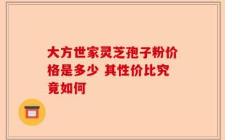 大方世家灵芝孢子粉价格是多少 其性价比究竟如何